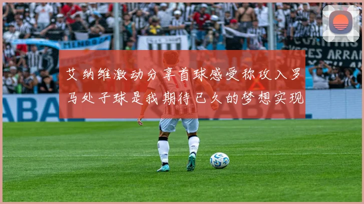 艾纳维激动分享首球感受称攻入罗马处子球是我期待已久的梦想实现