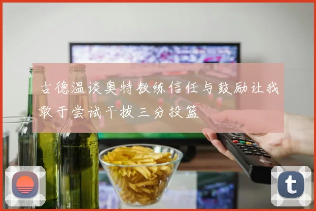 古德温谈奥特教练信任与鼓励让我敢于尝试干拔三分投篮