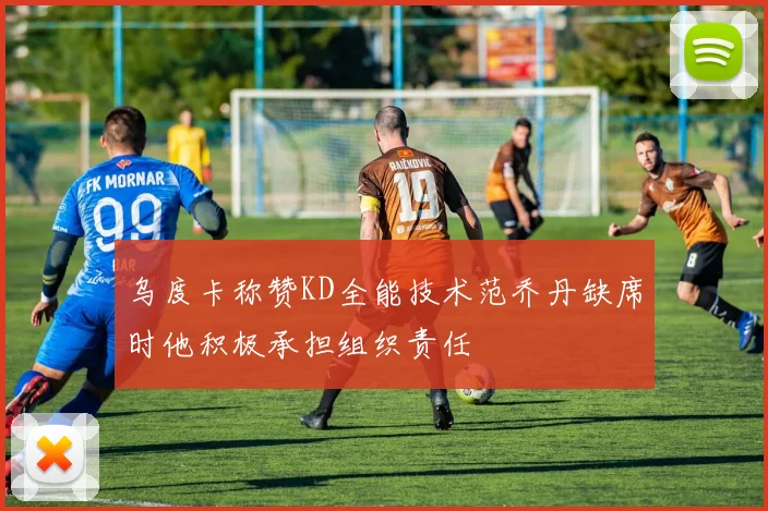 乌度卡称赞KD全能技术范乔丹缺席时他积极承担组织责任