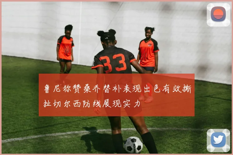 鲁尼称赞桑乔替补表现出色有效撕扯切尔西防线展现实力