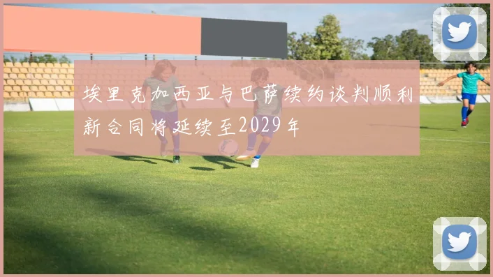 埃里克加西亚与巴萨续约谈判顺利新合同将延续至2029年