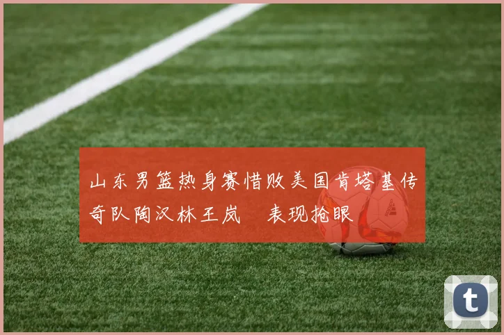 山东男篮热身赛惜败美国肯塔基传奇队陶汉林王岚嵚表现抢眼