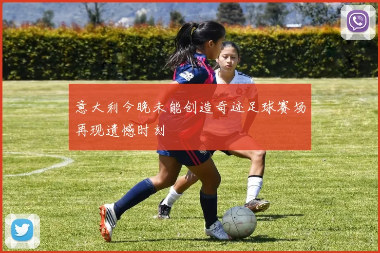 意大利今晚未能创造奇迹足球赛场再现遗憾时刻