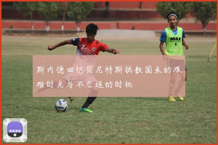 斯内德回忆贝尼特斯执教国米的艰难时光与不合适的时机