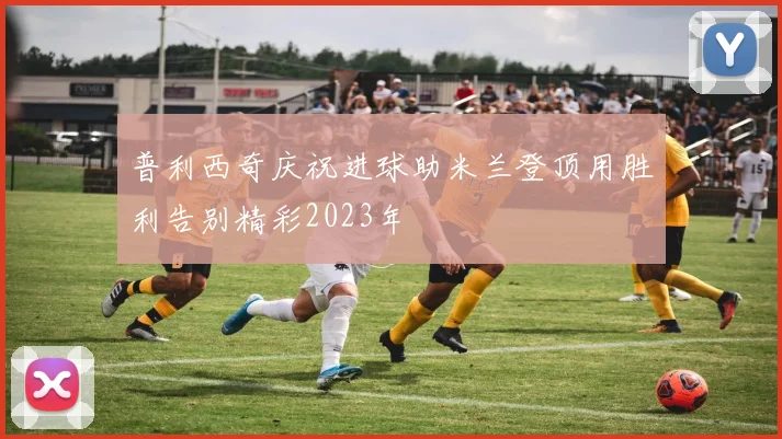 普利西奇庆祝进球助米兰登顶用胜利告别精彩2023年