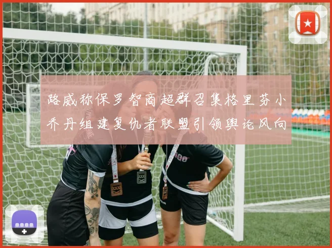 路威称保罗智商超群召集格里芬小乔丹组建复仇者联盟引领舆论风向