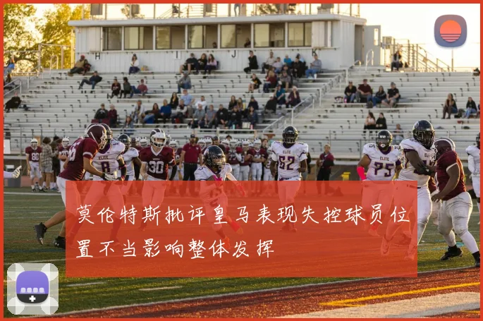莫伦特斯批评皇马表现失控球员位置不当影响整体发挥