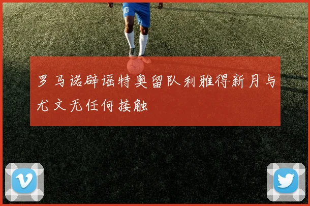 罗马诺辟谣特奥留队利雅得新月与尤文无任何接触