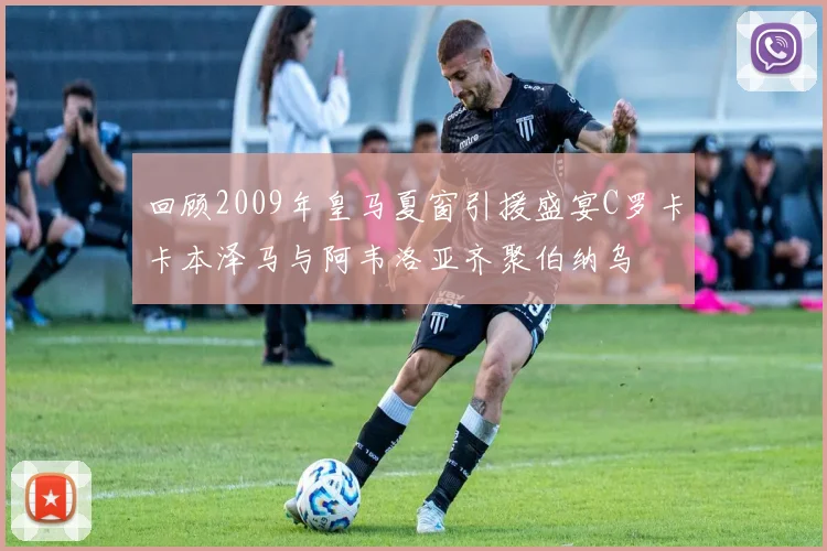 回顾2009年皇马夏窗引援盛宴C罗卡卡本泽马与阿韦洛亚齐聚伯纳乌