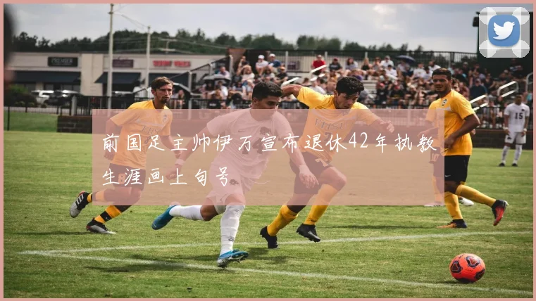 前国足主帅伊万宣布退休42年执教生涯画上句号