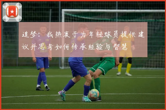 追梦：我热衷于为年轻球员提供建议并思考如何传承经验与智慧