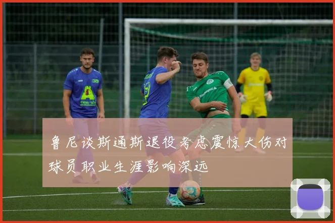 鲁尼谈斯通斯退役考虑震惊大伤对球员职业生涯影响深远