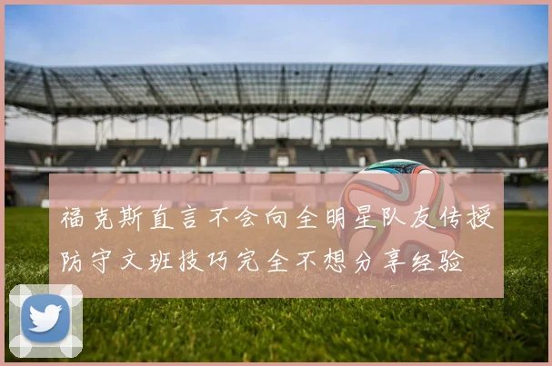 福克斯直言不会向全明星队友传授防守文班技巧完全不想分享经验