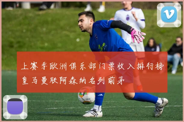 上赛季欧洲俱乐部门票收入排行榜皇马曼联阿森纳名列前茅