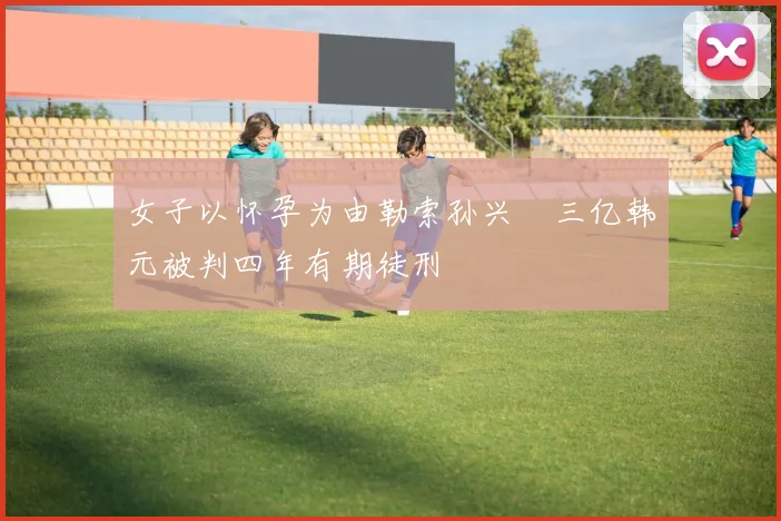 女子以怀孕为由勒索孙兴慜三亿韩元被判四年有期徒刑