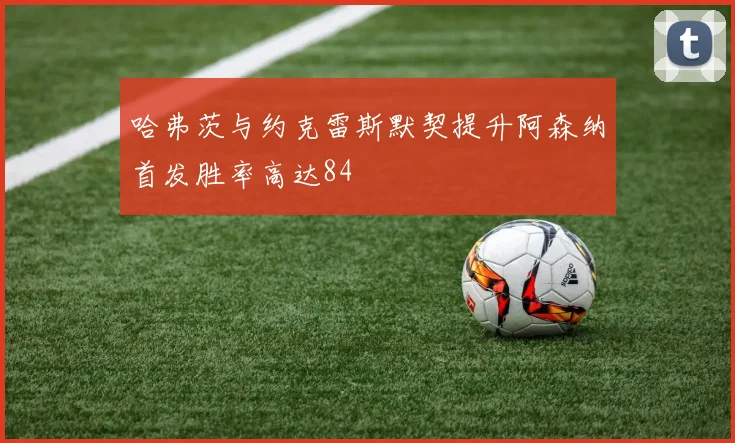 哈弗茨与约克雷斯默契提升阿森纳首发胜率高达84