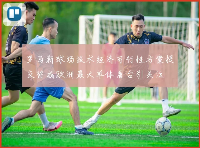 罗马新球场技术经济可行性方案提交将成欧洲最大单体看台引关注