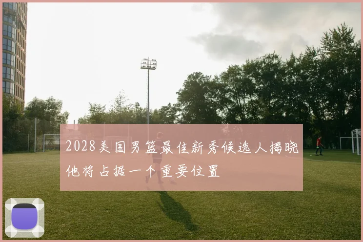 2028美国男篮最佳新秀候选人揭晓他将占据一个重要位置
