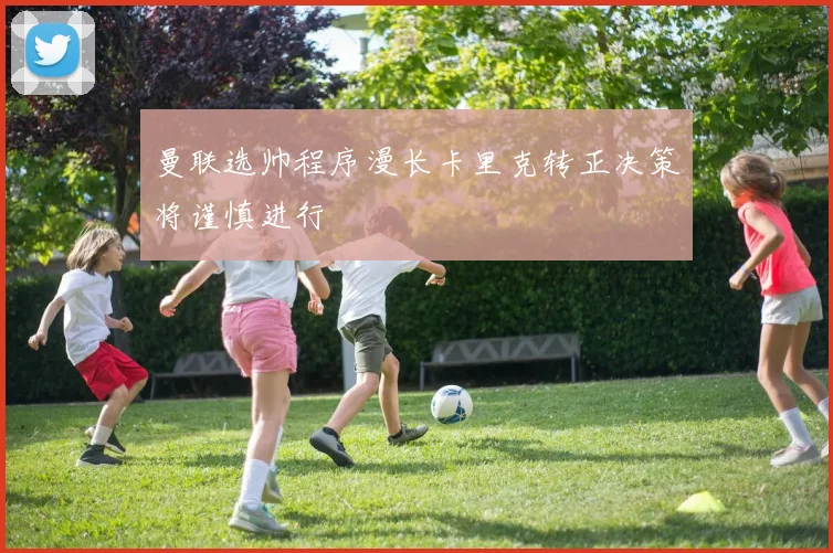 曼联选帅程序漫长卡里克转正决策将谨慎进行