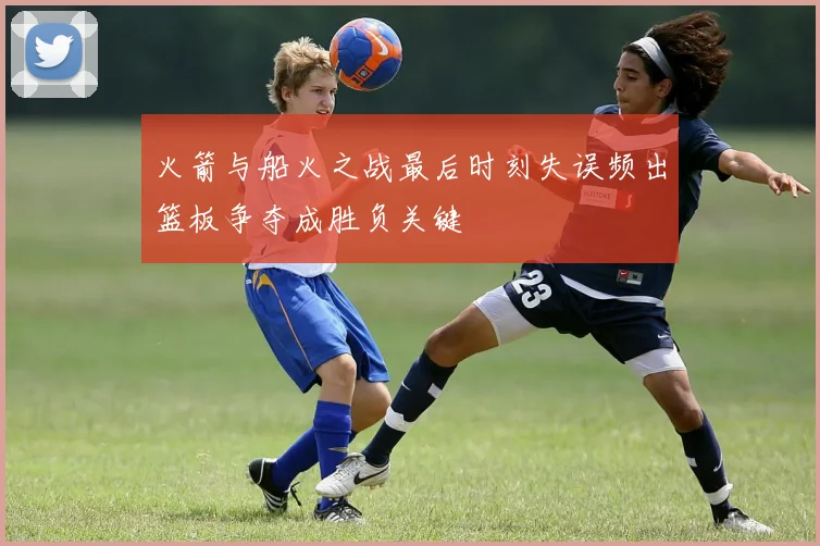 火箭与船火之战最后时刻失误频出篮板争夺成胜负关键