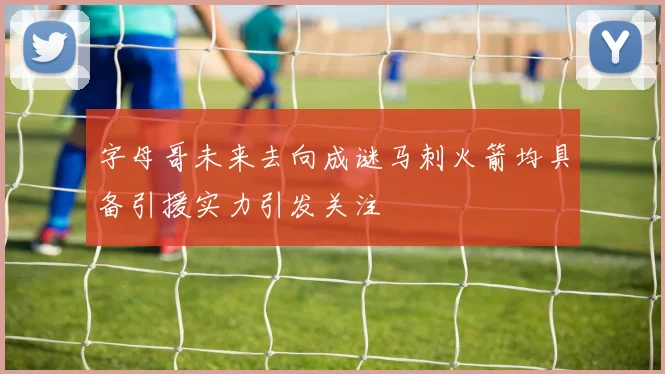 字母哥未来去向成谜马刺火箭均具备引援实力引发关注