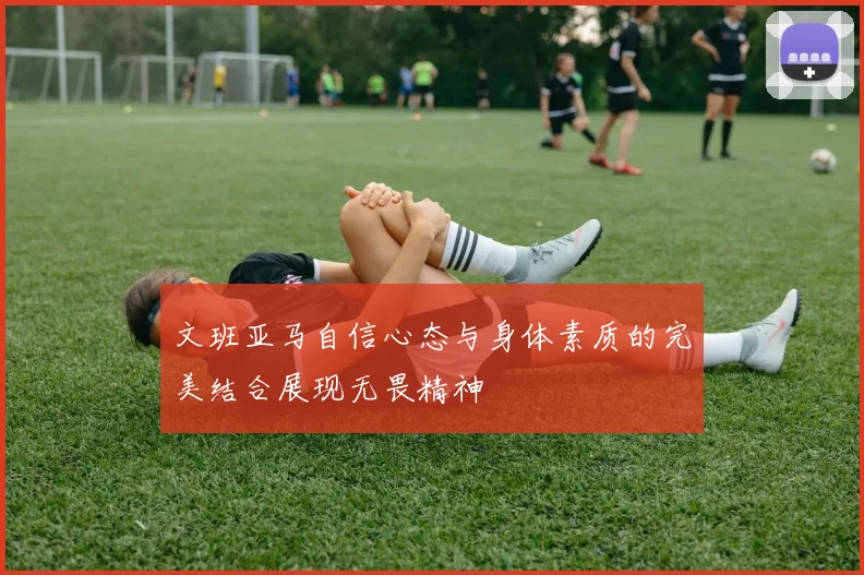 文班亚马自信心态与身体素质的完美结合展现无畏精神